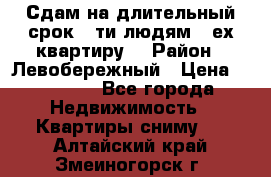 Сдам на длительный срок 6-ти людям 3-ех квартиру  › Район ­ Левобережный › Цена ­ 10 000 - Все города Недвижимость » Квартиры сниму   . Алтайский край,Змеиногорск г.